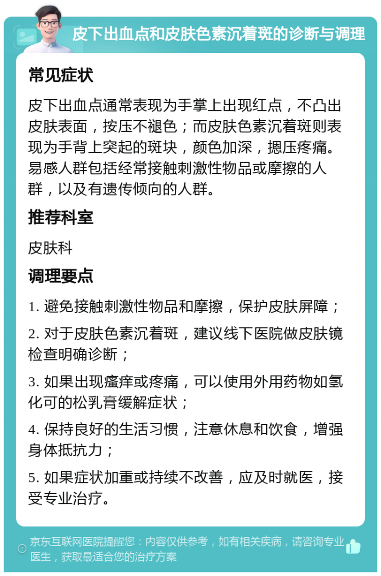 皮下出血点和皮肤色素沉着斑的诊断与调理 常见症状 皮下出血点通常表现为手掌上出现红点，不凸出皮肤表面，按压不褪色；而皮肤色素沉着斑则表现为手背上突起的斑块，颜色加深，摁压疼痛。易感人群包括经常接触刺激性物品或摩擦的人群，以及有遗传倾向的人群。 推荐科室 皮肤科 调理要点 1. 避免接触刺激性物品和摩擦，保护皮肤屏障； 2. 对于皮肤色素沉着斑，建议线下医院做皮肤镜检查明确诊断； 3. 如果出现瘙痒或疼痛，可以使用外用药物如氢化可的松乳膏缓解症状； 4. 保持良好的生活习惯，注意休息和饮食，增强身体抵抗力； 5. 如果症状加重或持续不改善，应及时就医，接受专业治疗。