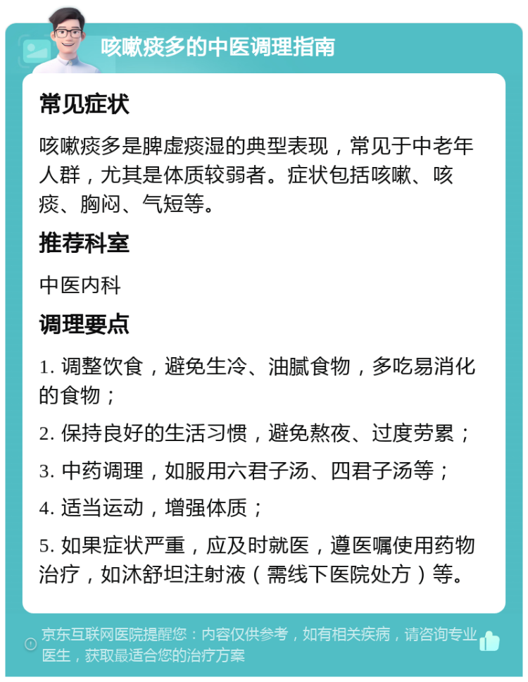 咳嗽痰多的中医调理指南 常见症状 咳嗽痰多是脾虚痰湿的典型表现，常见于中老年人群，尤其是体质较弱者。症状包括咳嗽、咳痰、胸闷、气短等。 推荐科室 中医内科 调理要点 1. 调整饮食，避免生冷、油腻食物，多吃易消化的食物； 2. 保持良好的生活习惯，避免熬夜、过度劳累； 3. 中药调理，如服用六君子汤、四君子汤等； 4. 适当运动，增强体质； 5. 如果症状严重，应及时就医，遵医嘱使用药物治疗，如沐舒坦注射液（需线下医院处方）等。