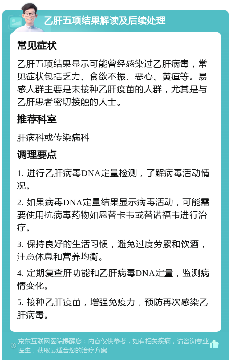 乙肝五项结果解读及后续处理 常见症状 乙肝五项结果显示可能曾经感染过乙肝病毒，常见症状包括乏力、食欲不振、恶心、黄疸等。易感人群主要是未接种乙肝疫苗的人群，尤其是与乙肝患者密切接触的人士。 推荐科室 肝病科或传染病科 调理要点 1. 进行乙肝病毒DNA定量检测，了解病毒活动情况。 2. 如果病毒DNA定量结果显示病毒活动，可能需要使用抗病毒药物如恩替卡韦或替诺福韦进行治疗。 3. 保持良好的生活习惯，避免过度劳累和饮酒，注意休息和营养均衡。 4. 定期复查肝功能和乙肝病毒DNA定量，监测病情变化。 5. 接种乙肝疫苗，增强免疫力，预防再次感染乙肝病毒。