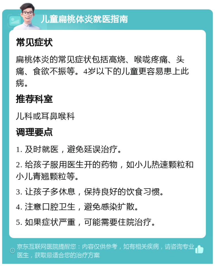 儿童扁桃体炎就医指南 常见症状 扁桃体炎的常见症状包括高烧、喉咙疼痛、头痛、食欲不振等。4岁以下的儿童更容易患上此病。 推荐科室 儿科或耳鼻喉科 调理要点 1. 及时就医，避免延误治疗。 2. 给孩子服用医生开的药物，如小儿热速颗粒和小儿青翘颗粒等。 3. 让孩子多休息，保持良好的饮食习惯。 4. 注意口腔卫生，避免感染扩散。 5. 如果症状严重，可能需要住院治疗。