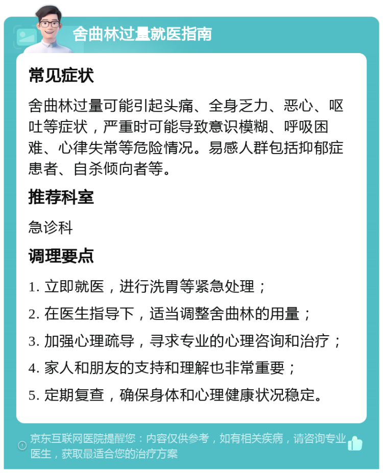 舍曲林过量就医指南 常见症状 舍曲林过量可能引起头痛、全身乏力、恶心、呕吐等症状，严重时可能导致意识模糊、呼吸困难、心律失常等危险情况。易感人群包括抑郁症患者、自杀倾向者等。 推荐科室 急诊科 调理要点 1. 立即就医，进行洗胃等紧急处理； 2. 在医生指导下，适当调整舍曲林的用量； 3. 加强心理疏导，寻求专业的心理咨询和治疗； 4. 家人和朋友的支持和理解也非常重要； 5. 定期复查，确保身体和心理健康状况稳定。