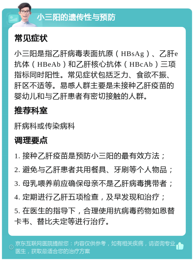 小三阳的遗传性与预防 常见症状 小三阳是指乙肝病毒表面抗原（HBsAg）、乙肝e抗体（HBeAb）和乙肝核心抗体（HBcAb）三项指标同时阳性。常见症状包括乏力、食欲不振、肝区不适等。易感人群主要是未接种乙肝疫苗的婴幼儿和与乙肝患者有密切接触的人群。 推荐科室 肝病科或传染病科 调理要点 1. 接种乙肝疫苗是预防小三阳的最有效方法； 2. 避免与乙肝患者共用餐具、牙刷等个人物品； 3. 母乳喂养前应确保母亲不是乙肝病毒携带者； 4. 定期进行乙肝五项检查，及早发现和治疗； 5. 在医生的指导下，合理使用抗病毒药物如恩替卡韦、替比夫定等进行治疗。