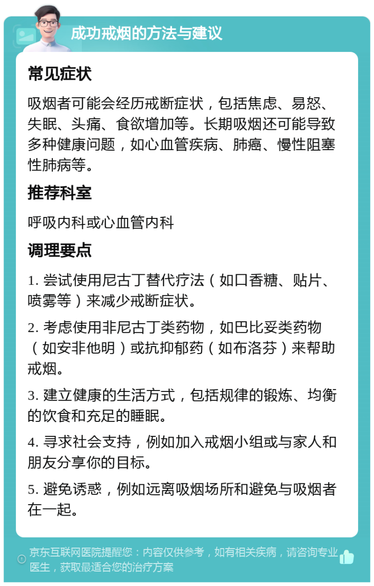 成功戒烟的方法与建议 常见症状 吸烟者可能会经历戒断症状，包括焦虑、易怒、失眠、头痛、食欲增加等。长期吸烟还可能导致多种健康问题，如心血管疾病、肺癌、慢性阻塞性肺病等。 推荐科室 呼吸内科或心血管内科 调理要点 1. 尝试使用尼古丁替代疗法（如口香糖、贴片、喷雾等）来减少戒断症状。 2. 考虑使用非尼古丁类药物，如巴比妥类药物（如安非他明）或抗抑郁药（如布洛芬）来帮助戒烟。 3. 建立健康的生活方式，包括规律的锻炼、均衡的饮食和充足的睡眠。 4. 寻求社会支持，例如加入戒烟小组或与家人和朋友分享你的目标。 5. 避免诱惑，例如远离吸烟场所和避免与吸烟者在一起。