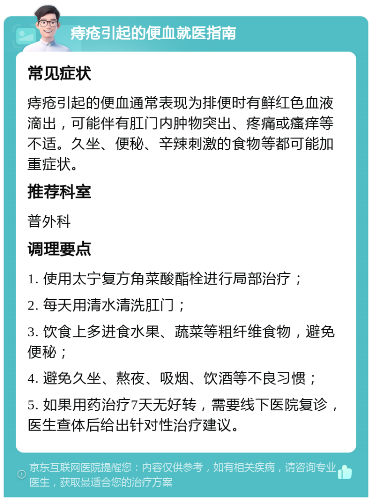 痔疮引起的便血就医指南 常见症状 痔疮引起的便血通常表现为排便时有鲜红色血液滴出，可能伴有肛门内肿物突出、疼痛或瘙痒等不适。久坐、便秘、辛辣刺激的食物等都可能加重症状。 推荐科室 普外科 调理要点 1. 使用太宁复方角菜酸酯栓进行局部治疗； 2. 每天用清水清洗肛门； 3. 饮食上多进食水果、蔬菜等粗纤维食物，避免便秘； 4. 避免久坐、熬夜、吸烟、饮酒等不良习惯； 5. 如果用药治疗7天无好转，需要线下医院复诊，医生查体后给出针对性治疗建议。