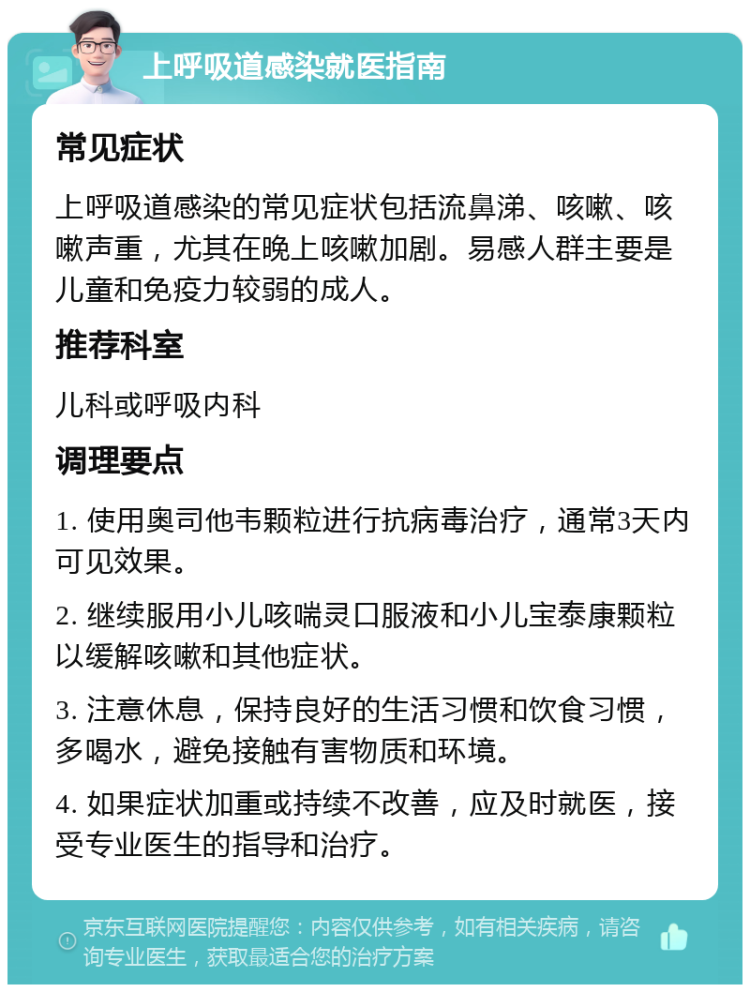 上呼吸道感染就医指南 常见症状 上呼吸道感染的常见症状包括流鼻涕、咳嗽、咳嗽声重，尤其在晚上咳嗽加剧。易感人群主要是儿童和免疫力较弱的成人。 推荐科室 儿科或呼吸内科 调理要点 1. 使用奥司他韦颗粒进行抗病毒治疗，通常3天内可见效果。 2. 继续服用小儿咳喘灵口服液和小儿宝泰康颗粒以缓解咳嗽和其他症状。 3. 注意休息，保持良好的生活习惯和饮食习惯，多喝水，避免接触有害物质和环境。 4. 如果症状加重或持续不改善，应及时就医，接受专业医生的指导和治疗。