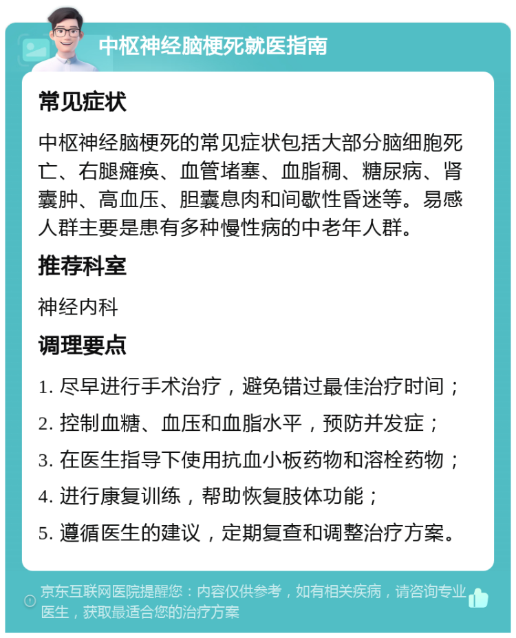 中枢神经脑梗死就医指南 常见症状 中枢神经脑梗死的常见症状包括大部分脑细胞死亡、右腿瘫痪、血管堵塞、血脂稠、糖尿病、肾囊肿、高血压、胆囊息肉和间歇性昏迷等。易感人群主要是患有多种慢性病的中老年人群。 推荐科室 神经内科 调理要点 1. 尽早进行手术治疗，避免错过最佳治疗时间； 2. 控制血糖、血压和血脂水平，预防并发症； 3. 在医生指导下使用抗血小板药物和溶栓药物； 4. 进行康复训练，帮助恢复肢体功能； 5. 遵循医生的建议，定期复查和调整治疗方案。