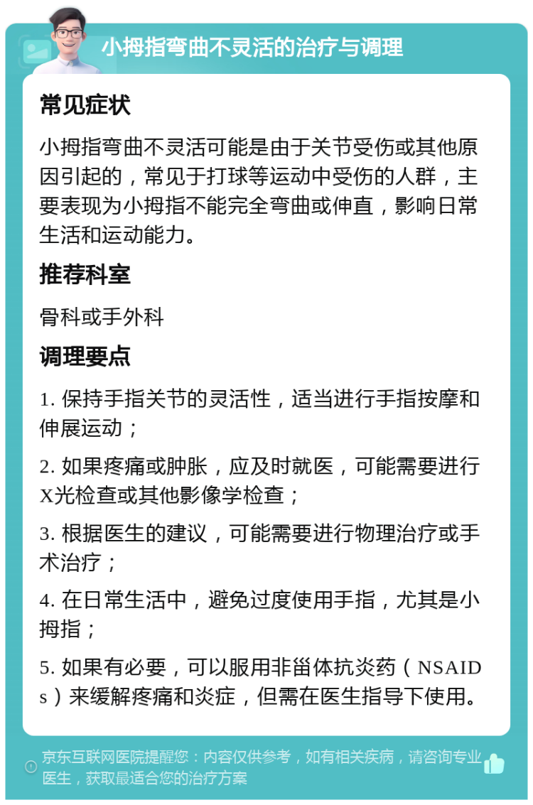 小拇指弯曲不灵活的治疗与调理 常见症状 小拇指弯曲不灵活可能是由于关节受伤或其他原因引起的，常见于打球等运动中受伤的人群，主要表现为小拇指不能完全弯曲或伸直，影响日常生活和运动能力。 推荐科室 骨科或手外科 调理要点 1. 保持手指关节的灵活性，适当进行手指按摩和伸展运动； 2. 如果疼痛或肿胀，应及时就医，可能需要进行X光检查或其他影像学检查； 3. 根据医生的建议，可能需要进行物理治疗或手术治疗； 4. 在日常生活中，避免过度使用手指，尤其是小拇指； 5. 如果有必要，可以服用非甾体抗炎药（NSAIDs）来缓解疼痛和炎症，但需在医生指导下使用。