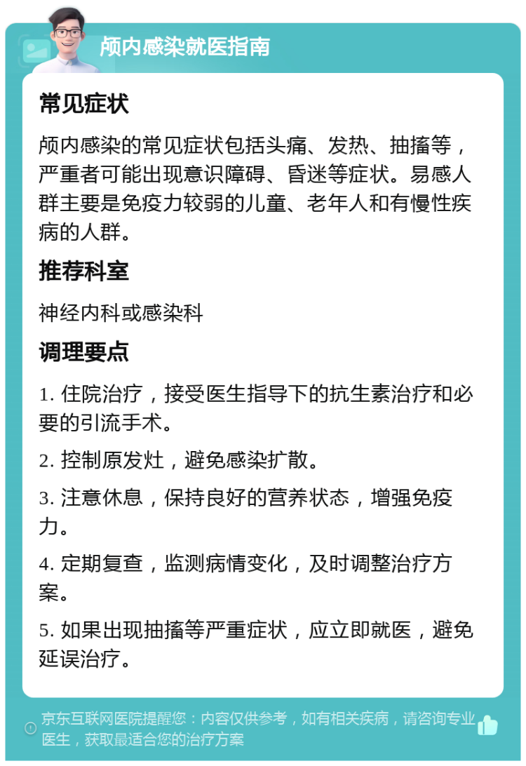 颅内感染就医指南 常见症状 颅内感染的常见症状包括头痛、发热、抽搐等，严重者可能出现意识障碍、昏迷等症状。易感人群主要是免疫力较弱的儿童、老年人和有慢性疾病的人群。 推荐科室 神经内科或感染科 调理要点 1. 住院治疗，接受医生指导下的抗生素治疗和必要的引流手术。 2. 控制原发灶，避免感染扩散。 3. 注意休息，保持良好的营养状态，增强免疫力。 4. 定期复查，监测病情变化，及时调整治疗方案。 5. 如果出现抽搐等严重症状，应立即就医，避免延误治疗。