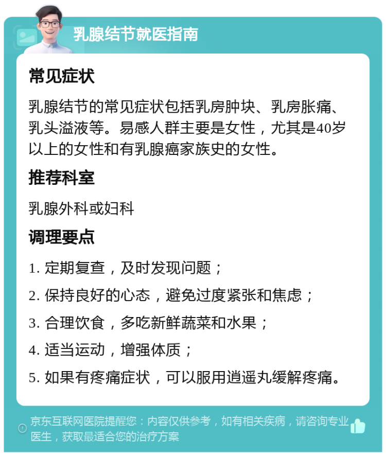 乳腺结节就医指南 常见症状 乳腺结节的常见症状包括乳房肿块、乳房胀痛、乳头溢液等。易感人群主要是女性，尤其是40岁以上的女性和有乳腺癌家族史的女性。 推荐科室 乳腺外科或妇科 调理要点 1. 定期复查，及时发现问题； 2. 保持良好的心态，避免过度紧张和焦虑； 3. 合理饮食，多吃新鲜蔬菜和水果； 4. 适当运动，增强体质； 5. 如果有疼痛症状，可以服用逍遥丸缓解疼痛。