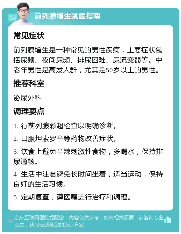 前列腺增生就医指南 常见症状 前列腺增生是一种常见的男性疾病，主要症状包括尿频、夜间尿频、排尿困难、尿流变弱等。中老年男性是高发人群，尤其是50岁以上的男性。 推荐科室 泌尿外科 调理要点 1. 行前列腺彩超检查以明确诊断。 2. 口服坦索罗辛等药物改善症状。 3. 饮食上避免辛辣刺激性食物，多喝水，保持排尿通畅。 4. 生活中注意避免长时间坐着，适当运动，保持良好的生活习惯。 5. 定期复查，遵医嘱进行治疗和调理。