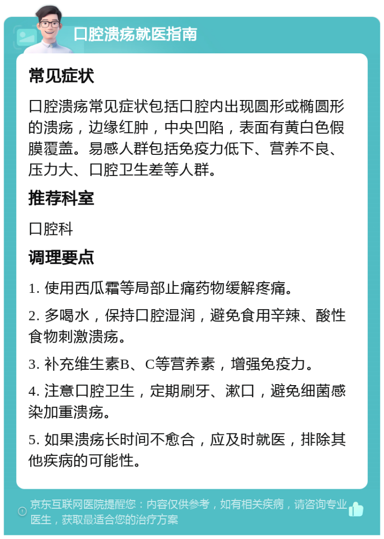 口腔溃疡就医指南 常见症状 口腔溃疡常见症状包括口腔内出现圆形或椭圆形的溃疡，边缘红肿，中央凹陷，表面有黄白色假膜覆盖。易感人群包括免疫力低下、营养不良、压力大、口腔卫生差等人群。 推荐科室 口腔科 调理要点 1. 使用西瓜霜等局部止痛药物缓解疼痛。 2. 多喝水，保持口腔湿润，避免食用辛辣、酸性食物刺激溃疡。 3. 补充维生素B、C等营养素，增强免疫力。 4. 注意口腔卫生，定期刷牙、漱口，避免细菌感染加重溃疡。 5. 如果溃疡长时间不愈合，应及时就医，排除其他疾病的可能性。