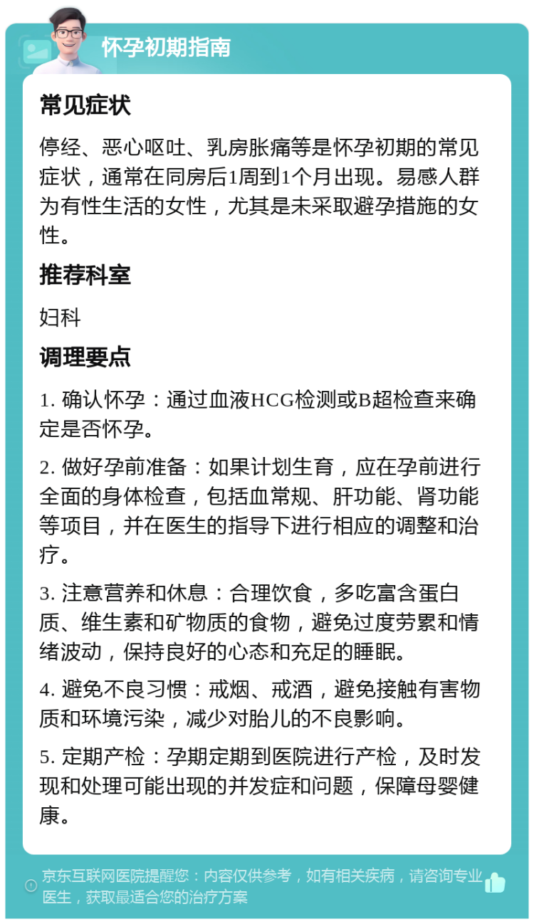 怀孕初期指南 常见症状 停经、恶心呕吐、乳房胀痛等是怀孕初期的常见症状，通常在同房后1周到1个月出现。易感人群为有性生活的女性，尤其是未采取避孕措施的女性。 推荐科室 妇科 调理要点 1. 确认怀孕：通过血液HCG检测或B超检查来确定是否怀孕。 2. 做好孕前准备：如果计划生育，应在孕前进行全面的身体检查，包括血常规、肝功能、肾功能等项目，并在医生的指导下进行相应的调整和治疗。 3. 注意营养和休息：合理饮食，多吃富含蛋白质、维生素和矿物质的食物，避免过度劳累和情绪波动，保持良好的心态和充足的睡眠。 4. 避免不良习惯：戒烟、戒酒，避免接触有害物质和环境污染，减少对胎儿的不良影响。 5. 定期产检：孕期定期到医院进行产检，及时发现和处理可能出现的并发症和问题，保障母婴健康。