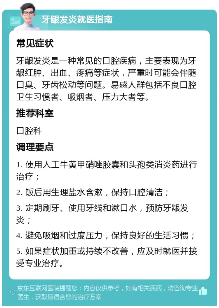 牙龈发炎就医指南 常见症状 牙龈发炎是一种常见的口腔疾病，主要表现为牙龈红肿、出血、疼痛等症状，严重时可能会伴随口臭、牙齿松动等问题。易感人群包括不良口腔卫生习惯者、吸烟者、压力大者等。 推荐科室 口腔科 调理要点 1. 使用人工牛黄甲硝唑胶囊和头孢类消炎药进行治疗； 2. 饭后用生理盐水含漱，保持口腔清洁； 3. 定期刷牙、使用牙线和漱口水，预防牙龈发炎； 4. 避免吸烟和过度压力，保持良好的生活习惯； 5. 如果症状加重或持续不改善，应及时就医并接受专业治疗。