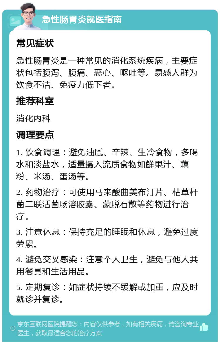 急性肠胃炎就医指南 常见症状 急性肠胃炎是一种常见的消化系统疾病，主要症状包括腹泻、腹痛、恶心、呕吐等。易感人群为饮食不洁、免疫力低下者。 推荐科室 消化内科 调理要点 1. 饮食调理：避免油腻、辛辣、生冷食物，多喝水和淡盐水，适量摄入流质食物如鲜果汁、藕粉、米汤、蛋汤等。 2. 药物治疗：可使用马来酸曲美布汀片、枯草杆菌二联活菌肠溶胶囊、蒙脱石散等药物进行治疗。 3. 注意休息：保持充足的睡眠和休息，避免过度劳累。 4. 避免交叉感染：注意个人卫生，避免与他人共用餐具和生活用品。 5. 定期复诊：如症状持续不缓解或加重，应及时就诊并复诊。