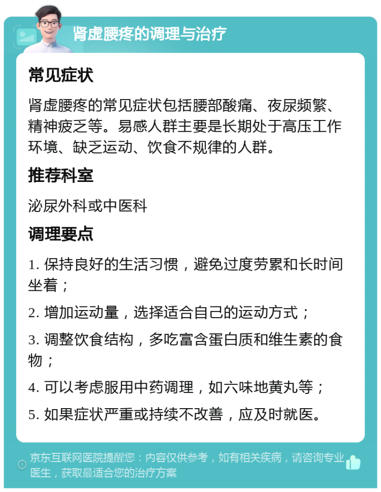 肾虚腰疼的调理与治疗 常见症状 肾虚腰疼的常见症状包括腰部酸痛、夜尿频繁、精神疲乏等。易感人群主要是长期处于高压工作环境、缺乏运动、饮食不规律的人群。 推荐科室 泌尿外科或中医科 调理要点 1. 保持良好的生活习惯，避免过度劳累和长时间坐着； 2. 增加运动量，选择适合自己的运动方式； 3. 调整饮食结构，多吃富含蛋白质和维生素的食物； 4. 可以考虑服用中药调理，如六味地黄丸等； 5. 如果症状严重或持续不改善，应及时就医。