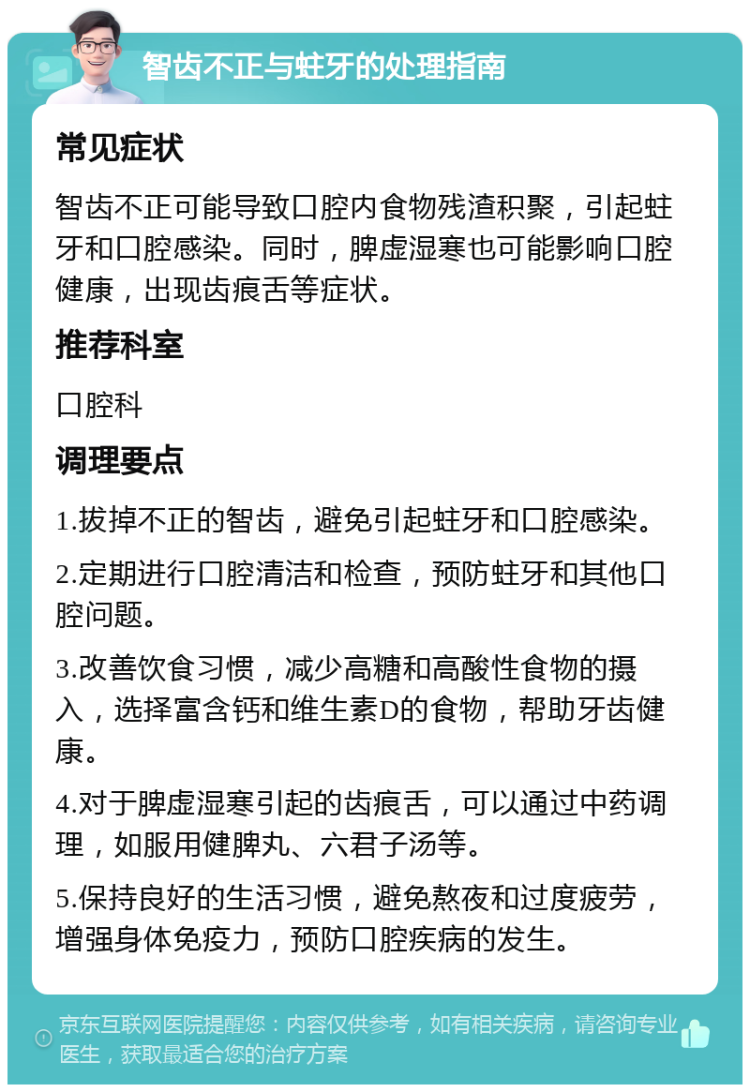 智齿不正与蛀牙的处理指南 常见症状 智齿不正可能导致口腔内食物残渣积聚，引起蛀牙和口腔感染。同时，脾虚湿寒也可能影响口腔健康，出现齿痕舌等症状。 推荐科室 口腔科 调理要点 1.拔掉不正的智齿，避免引起蛀牙和口腔感染。 2.定期进行口腔清洁和检查，预防蛀牙和其他口腔问题。 3.改善饮食习惯，减少高糖和高酸性食物的摄入，选择富含钙和维生素D的食物，帮助牙齿健康。 4.对于脾虚湿寒引起的齿痕舌，可以通过中药调理，如服用健脾丸、六君子汤等。 5.保持良好的生活习惯，避免熬夜和过度疲劳，增强身体免疫力，预防口腔疾病的发生。