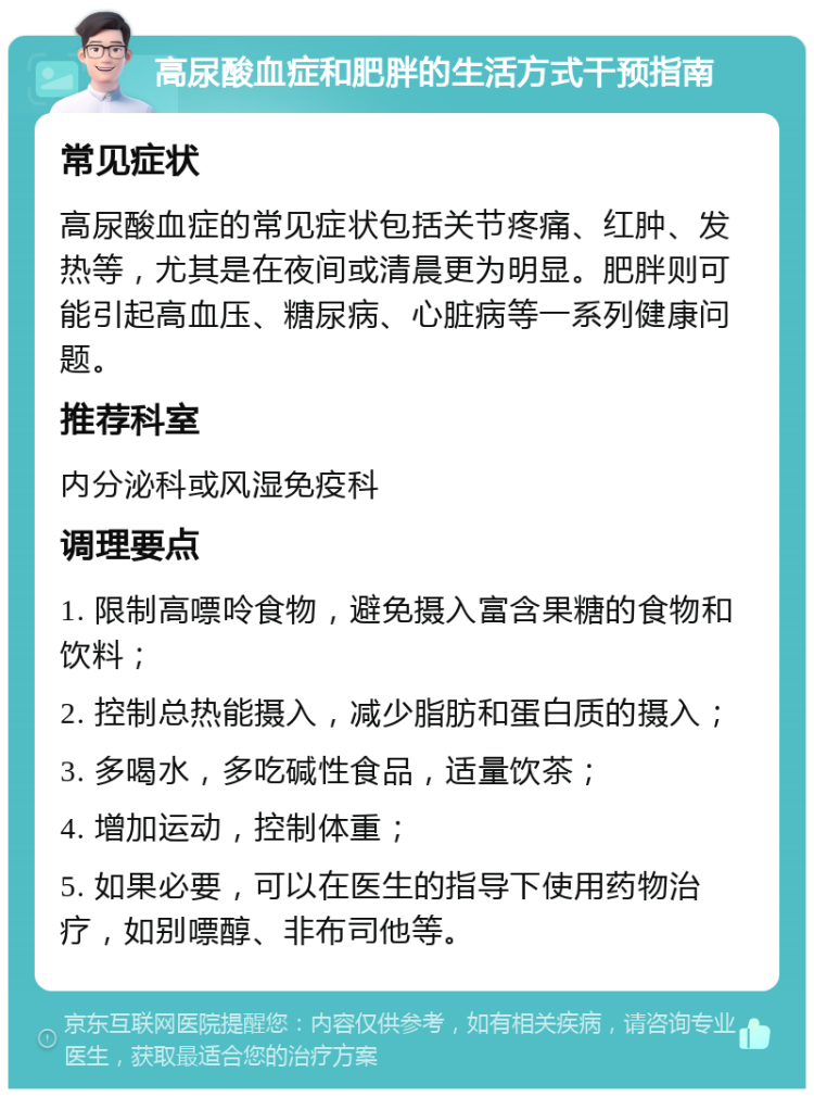 高尿酸血症和肥胖的生活方式干预指南 常见症状 高尿酸血症的常见症状包括关节疼痛、红肿、发热等，尤其是在夜间或清晨更为明显。肥胖则可能引起高血压、糖尿病、心脏病等一系列健康问题。 推荐科室 内分泌科或风湿免疫科 调理要点 1. 限制高嘌呤食物，避免摄入富含果糖的食物和饮料； 2. 控制总热能摄入，减少脂肪和蛋白质的摄入； 3. 多喝水，多吃碱性食品，适量饮茶； 4. 增加运动，控制体重； 5. 如果必要，可以在医生的指导下使用药物治疗，如别嘌醇、非布司他等。