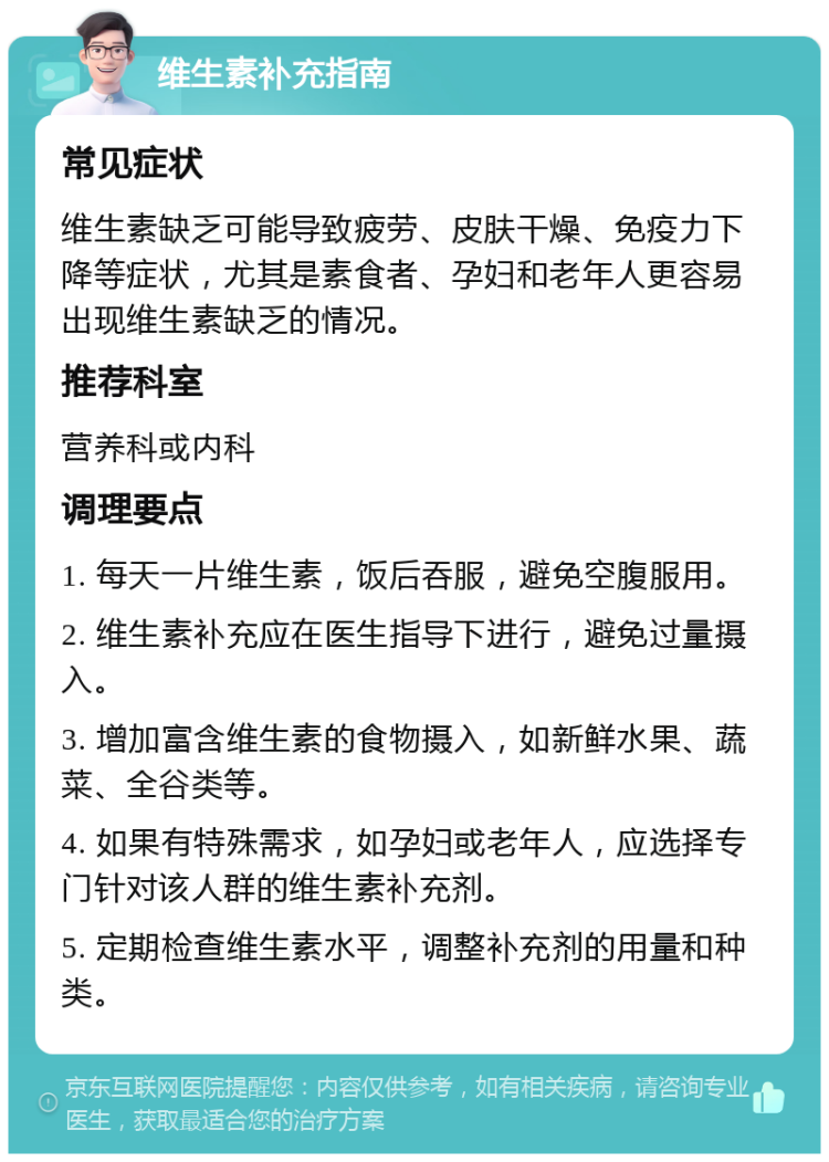 维生素补充指南 常见症状 维生素缺乏可能导致疲劳、皮肤干燥、免疫力下降等症状，尤其是素食者、孕妇和老年人更容易出现维生素缺乏的情况。 推荐科室 营养科或内科 调理要点 1. 每天一片维生素，饭后吞服，避免空腹服用。 2. 维生素补充应在医生指导下进行，避免过量摄入。 3. 增加富含维生素的食物摄入，如新鲜水果、蔬菜、全谷类等。 4. 如果有特殊需求，如孕妇或老年人，应选择专门针对该人群的维生素补充剂。 5. 定期检查维生素水平，调整补充剂的用量和种类。