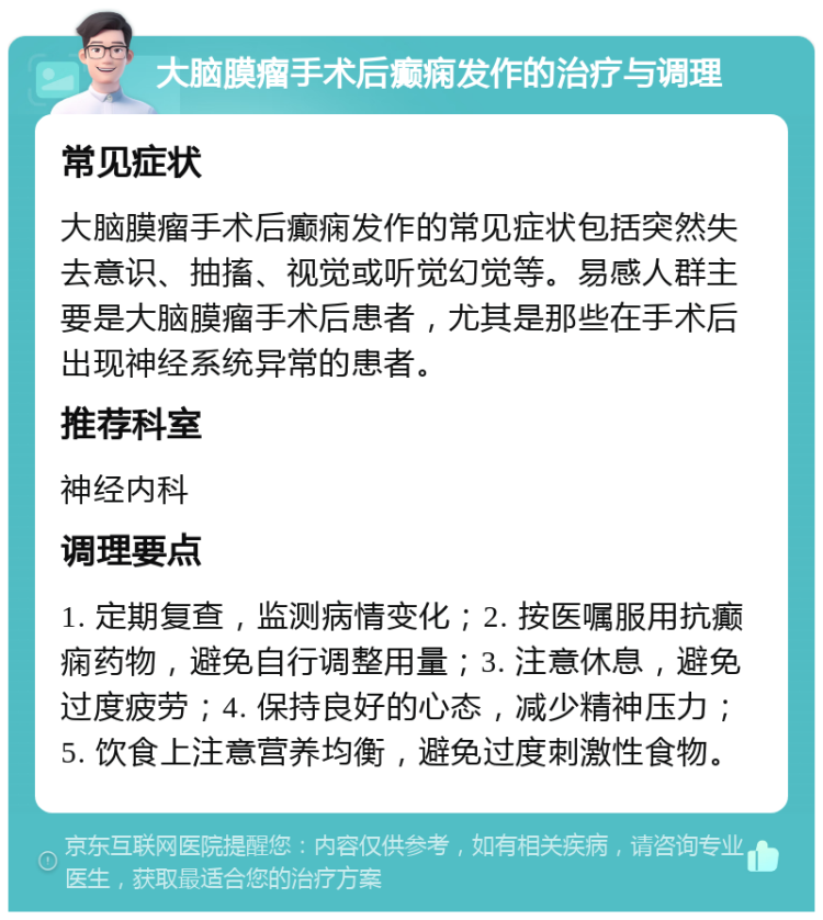 大脑膜瘤手术后癫痫发作的治疗与调理 常见症状 大脑膜瘤手术后癫痫发作的常见症状包括突然失去意识、抽搐、视觉或听觉幻觉等。易感人群主要是大脑膜瘤手术后患者，尤其是那些在手术后出现神经系统异常的患者。 推荐科室 神经内科 调理要点 1. 定期复查，监测病情变化；2. 按医嘱服用抗癫痫药物，避免自行调整用量；3. 注意休息，避免过度疲劳；4. 保持良好的心态，减少精神压力；5. 饮食上注意营养均衡，避免过度刺激性食物。