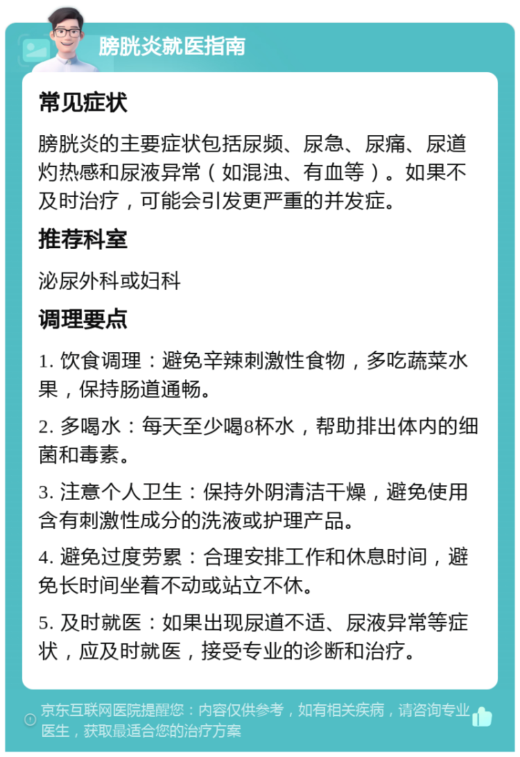 膀胱炎就医指南 常见症状 膀胱炎的主要症状包括尿频、尿急、尿痛、尿道灼热感和尿液异常（如混浊、有血等）。如果不及时治疗，可能会引发更严重的并发症。 推荐科室 泌尿外科或妇科 调理要点 1. 饮食调理：避免辛辣刺激性食物，多吃蔬菜水果，保持肠道通畅。 2. 多喝水：每天至少喝8杯水，帮助排出体内的细菌和毒素。 3. 注意个人卫生：保持外阴清洁干燥，避免使用含有刺激性成分的洗液或护理产品。 4. 避免过度劳累：合理安排工作和休息时间，避免长时间坐着不动或站立不休。 5. 及时就医：如果出现尿道不适、尿液异常等症状，应及时就医，接受专业的诊断和治疗。