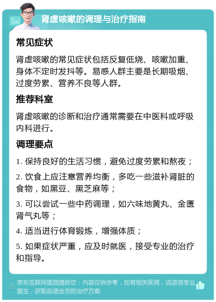 肾虚咳嗽的调理与治疗指南 常见症状 肾虚咳嗽的常见症状包括反复低烧、咳嗽加重、身体不定时发抖等。易感人群主要是长期吸烟、过度劳累、营养不良等人群。 推荐科室 肾虚咳嗽的诊断和治疗通常需要在中医科或呼吸内科进行。 调理要点 1. 保持良好的生活习惯，避免过度劳累和熬夜； 2. 饮食上应注意营养均衡，多吃一些滋补肾脏的食物，如黑豆、黑芝麻等； 3. 可以尝试一些中药调理，如六味地黄丸、金匮肾气丸等； 4. 适当进行体育锻炼，增强体质； 5. 如果症状严重，应及时就医，接受专业的治疗和指导。