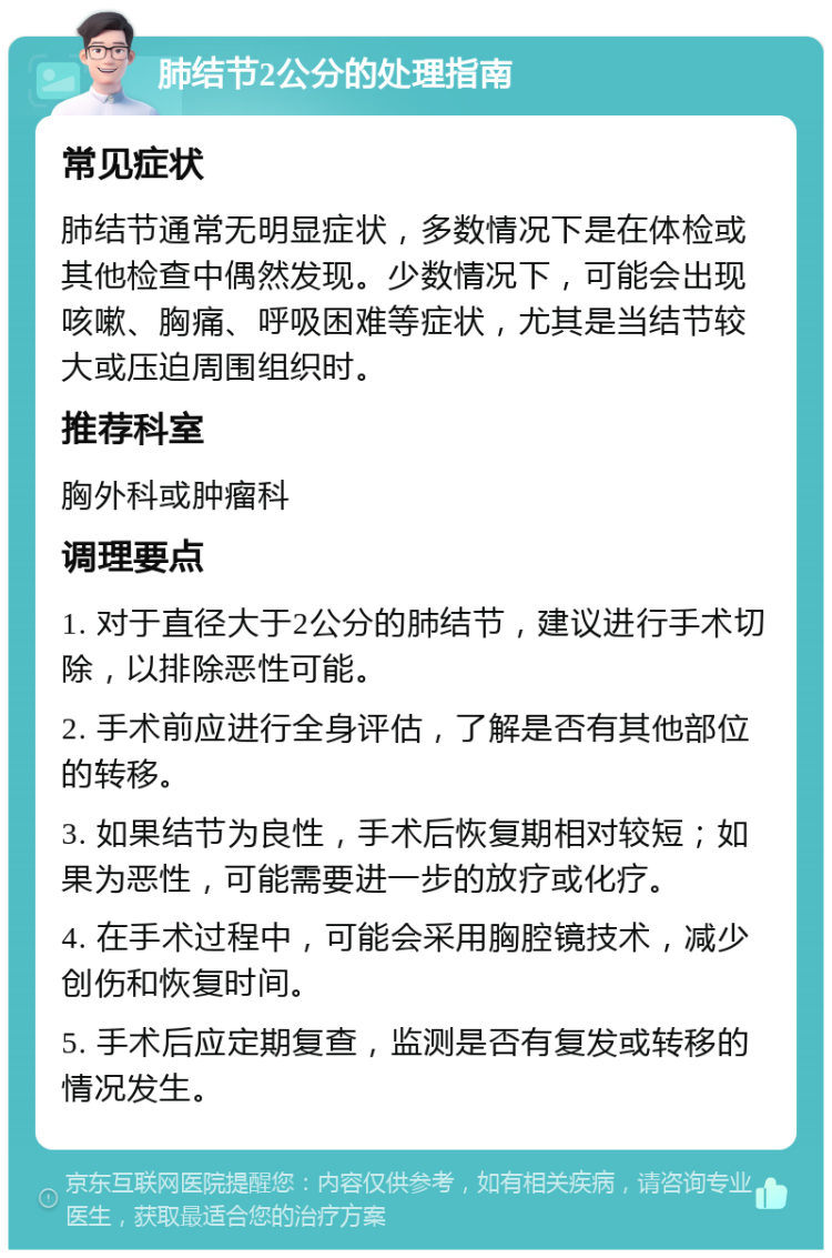 肺结节2公分的处理指南 常见症状 肺结节通常无明显症状，多数情况下是在体检或其他检查中偶然发现。少数情况下，可能会出现咳嗽、胸痛、呼吸困难等症状，尤其是当结节较大或压迫周围组织时。 推荐科室 胸外科或肿瘤科 调理要点 1. 对于直径大于2公分的肺结节，建议进行手术切除，以排除恶性可能。 2. 手术前应进行全身评估，了解是否有其他部位的转移。 3. 如果结节为良性，手术后恢复期相对较短；如果为恶性，可能需要进一步的放疗或化疗。 4. 在手术过程中，可能会采用胸腔镜技术，减少创伤和恢复时间。 5. 手术后应定期复查，监测是否有复发或转移的情况发生。