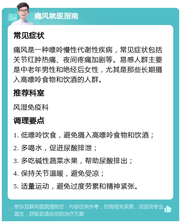 痛风就医指南 常见症状 痛风是一种嘌呤慢性代谢性疾病，常见症状包括关节红肿热痛、夜间疼痛加剧等。易感人群主要是中老年男性和绝经后女性，尤其是那些长期摄入高嘌呤食物和饮酒的人群。 推荐科室 风湿免疫科 调理要点 1. 低嘌呤饮食，避免摄入高嘌呤食物和饮酒； 2. 多喝水，促进尿酸排泄； 3. 多吃碱性蔬菜水果，帮助尿酸排出； 4. 保持关节温暖，避免受凉； 5. 适量运动，避免过度劳累和精神紧张。