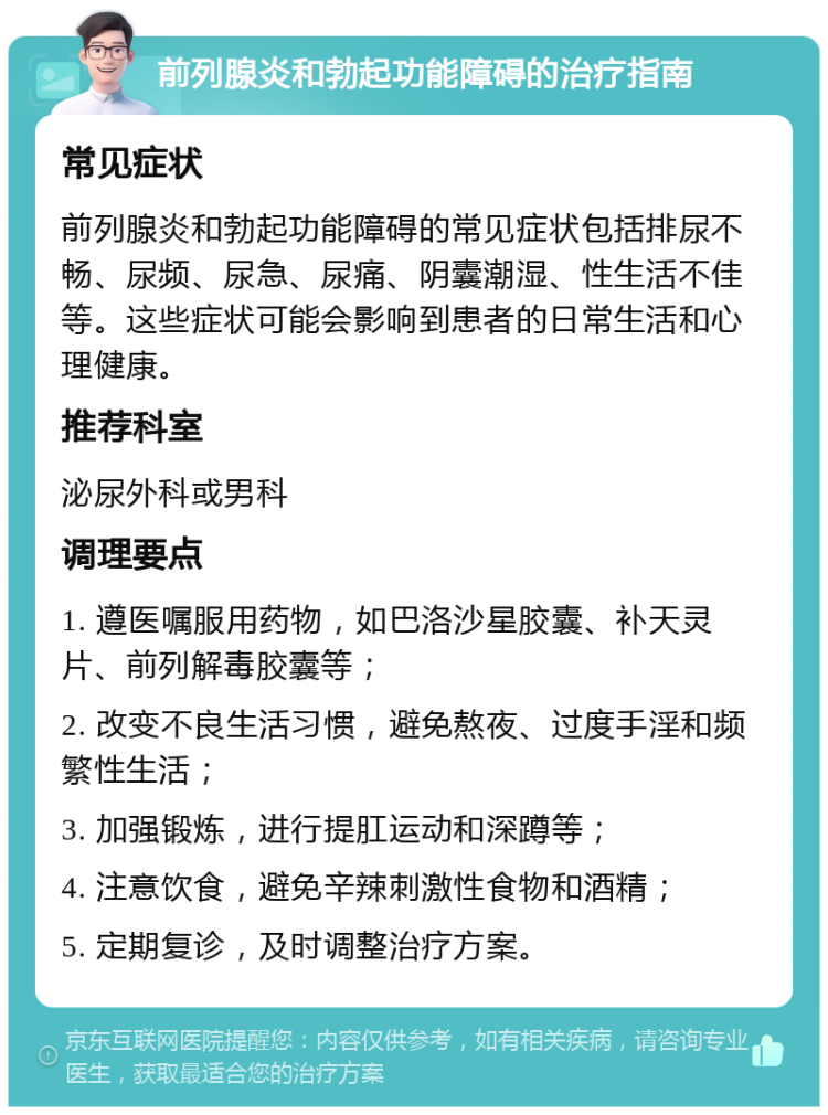 前列腺炎和勃起功能障碍的治疗指南 常见症状 前列腺炎和勃起功能障碍的常见症状包括排尿不畅、尿频、尿急、尿痛、阴囊潮湿、性生活不佳等。这些症状可能会影响到患者的日常生活和心理健康。 推荐科室 泌尿外科或男科 调理要点 1. 遵医嘱服用药物，如巴洛沙星胶囊、补天灵片、前列解毒胶囊等； 2. 改变不良生活习惯，避免熬夜、过度手淫和频繁性生活； 3. 加强锻炼，进行提肛运动和深蹲等； 4. 注意饮食，避免辛辣刺激性食物和酒精； 5. 定期复诊，及时调整治疗方案。