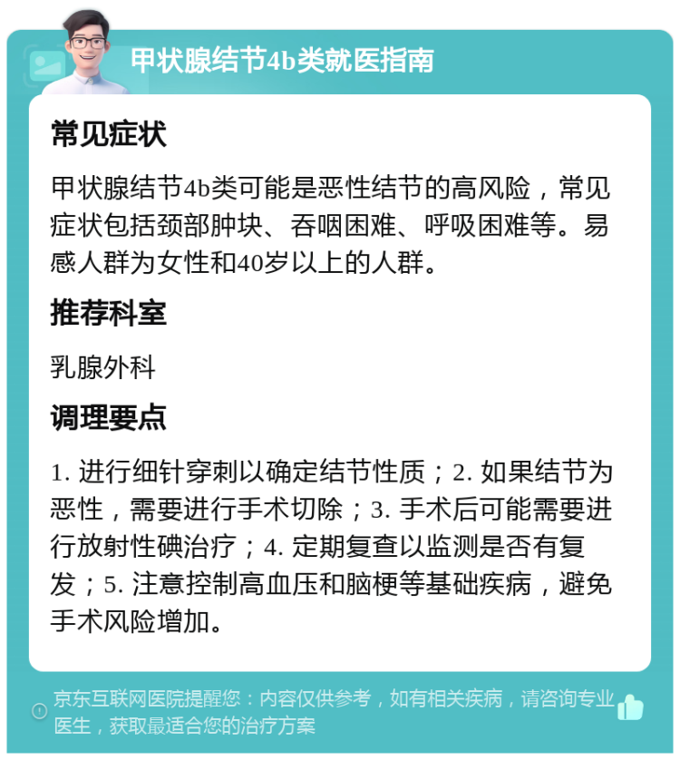 甲状腺结节4b类就医指南 常见症状 甲状腺结节4b类可能是恶性结节的高风险，常见症状包括颈部肿块、吞咽困难、呼吸困难等。易感人群为女性和40岁以上的人群。 推荐科室 乳腺外科 调理要点 1. 进行细针穿刺以确定结节性质；2. 如果结节为恶性，需要进行手术切除；3. 手术后可能需要进行放射性碘治疗；4. 定期复查以监测是否有复发；5. 注意控制高血压和脑梗等基础疾病，避免手术风险增加。