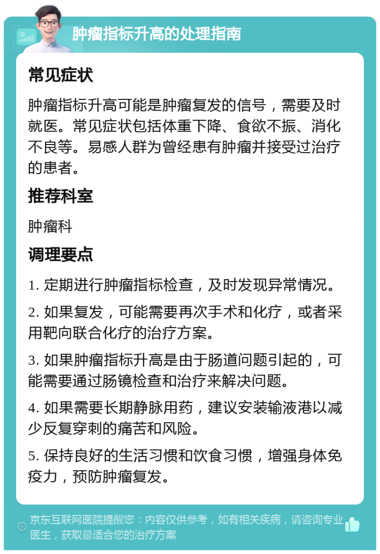 肿瘤指标升高的处理指南 常见症状 肿瘤指标升高可能是肿瘤复发的信号，需要及时就医。常见症状包括体重下降、食欲不振、消化不良等。易感人群为曾经患有肿瘤并接受过治疗的患者。 推荐科室 肿瘤科 调理要点 1. 定期进行肿瘤指标检查，及时发现异常情况。 2. 如果复发，可能需要再次手术和化疗，或者采用靶向联合化疗的治疗方案。 3. 如果肿瘤指标升高是由于肠道问题引起的，可能需要通过肠镜检查和治疗来解决问题。 4. 如果需要长期静脉用药，建议安装输液港以减少反复穿刺的痛苦和风险。 5. 保持良好的生活习惯和饮食习惯，增强身体免疫力，预防肿瘤复发。