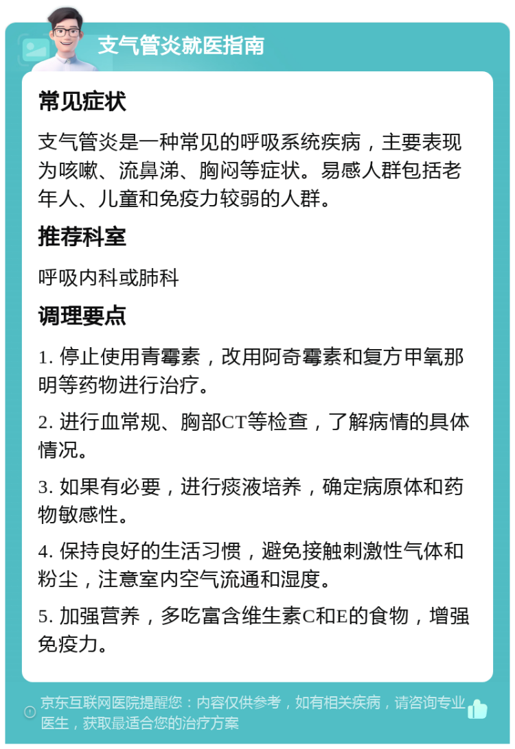 支气管炎就医指南 常见症状 支气管炎是一种常见的呼吸系统疾病，主要表现为咳嗽、流鼻涕、胸闷等症状。易感人群包括老年人、儿童和免疫力较弱的人群。 推荐科室 呼吸内科或肺科 调理要点 1. 停止使用青霉素，改用阿奇霉素和复方甲氧那明等药物进行治疗。 2. 进行血常规、胸部CT等检查，了解病情的具体情况。 3. 如果有必要，进行痰液培养，确定病原体和药物敏感性。 4. 保持良好的生活习惯，避免接触刺激性气体和粉尘，注意室内空气流通和湿度。 5. 加强营养，多吃富含维生素C和E的食物，增强免疫力。