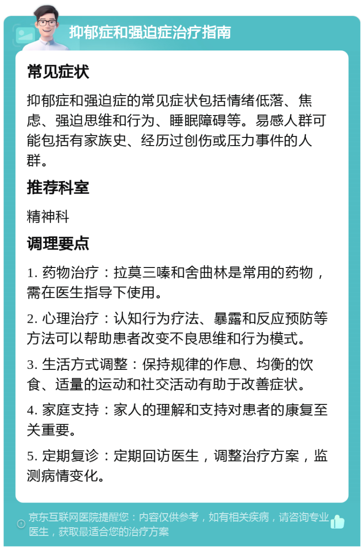 抑郁症和强迫症治疗指南 常见症状 抑郁症和强迫症的常见症状包括情绪低落、焦虑、强迫思维和行为、睡眠障碍等。易感人群可能包括有家族史、经历过创伤或压力事件的人群。 推荐科室 精神科 调理要点 1. 药物治疗：拉莫三嗪和舍曲林是常用的药物，需在医生指导下使用。 2. 心理治疗：认知行为疗法、暴露和反应预防等方法可以帮助患者改变不良思维和行为模式。 3. 生活方式调整：保持规律的作息、均衡的饮食、适量的运动和社交活动有助于改善症状。 4. 家庭支持：家人的理解和支持对患者的康复至关重要。 5. 定期复诊：定期回访医生，调整治疗方案，监测病情变化。