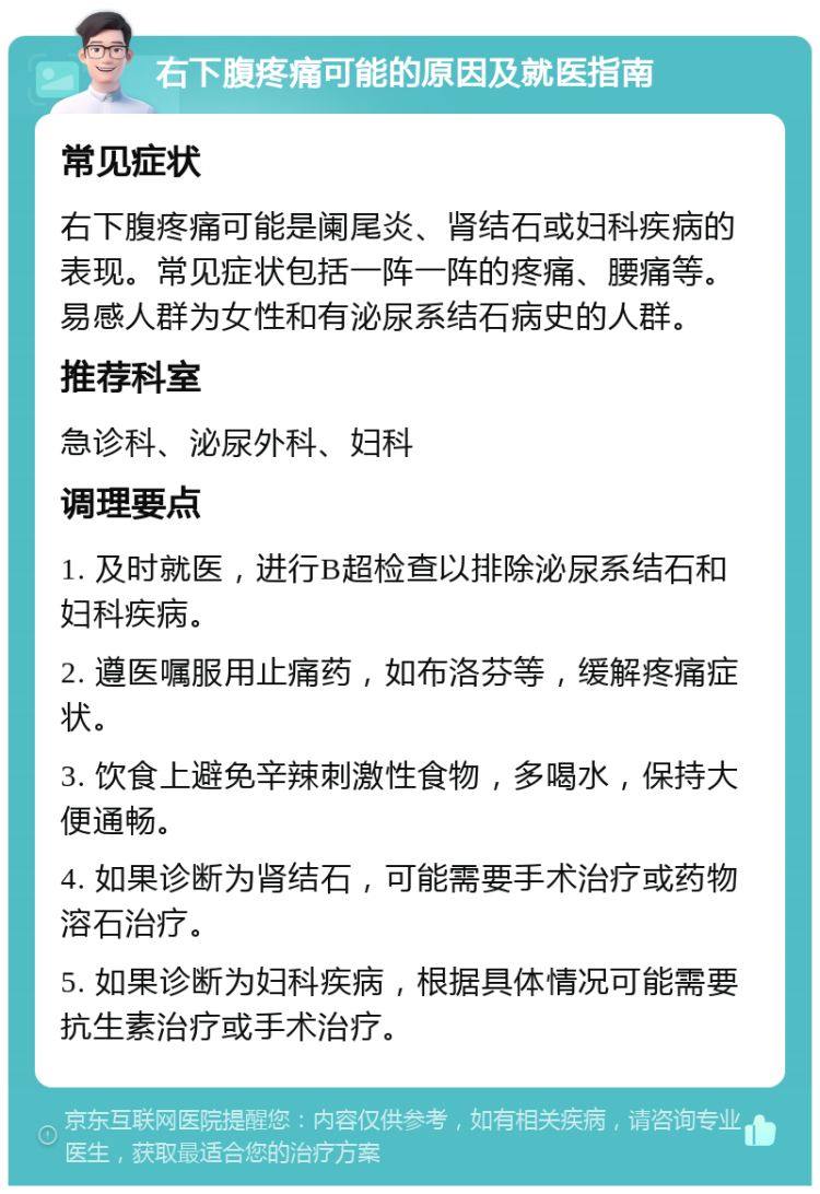 右下腹疼痛可能的原因及就医指南 常见症状 右下腹疼痛可能是阑尾炎、肾结石或妇科疾病的表现。常见症状包括一阵一阵的疼痛、腰痛等。易感人群为女性和有泌尿系结石病史的人群。 推荐科室 急诊科、泌尿外科、妇科 调理要点 1. 及时就医，进行B超检查以排除泌尿系结石和妇科疾病。 2. 遵医嘱服用止痛药，如布洛芬等，缓解疼痛症状。 3. 饮食上避免辛辣刺激性食物，多喝水，保持大便通畅。 4. 如果诊断为肾结石，可能需要手术治疗或药物溶石治疗。 5. 如果诊断为妇科疾病，根据具体情况可能需要抗生素治疗或手术治疗。