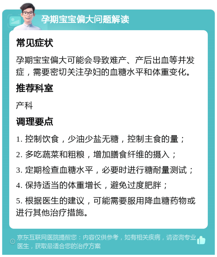 孕期宝宝偏大问题解读 常见症状 孕期宝宝偏大可能会导致难产、产后出血等并发症，需要密切关注孕妇的血糖水平和体重变化。 推荐科室 产科 调理要点 1. 控制饮食，少油少盐无糖，控制主食的量； 2. 多吃蔬菜和粗粮，增加膳食纤维的摄入； 3. 定期检查血糖水平，必要时进行糖耐量测试； 4. 保持适当的体重增长，避免过度肥胖； 5. 根据医生的建议，可能需要服用降血糖药物或进行其他治疗措施。