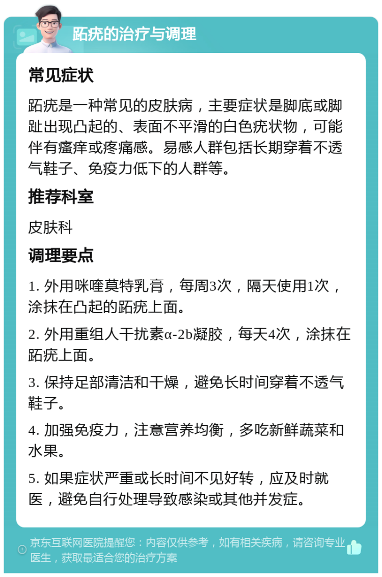 跖疣的治疗与调理 常见症状 跖疣是一种常见的皮肤病，主要症状是脚底或脚趾出现凸起的、表面不平滑的白色疣状物，可能伴有瘙痒或疼痛感。易感人群包括长期穿着不透气鞋子、免疫力低下的人群等。 推荐科室 皮肤科 调理要点 1. 外用咪喹莫特乳膏，每周3次，隔天使用1次，涂抹在凸起的跖疣上面。 2. 外用重组人干扰素α-2b凝胶，每天4次，涂抹在跖疣上面。 3. 保持足部清洁和干燥，避免长时间穿着不透气鞋子。 4. 加强免疫力，注意营养均衡，多吃新鲜蔬菜和水果。 5. 如果症状严重或长时间不见好转，应及时就医，避免自行处理导致感染或其他并发症。