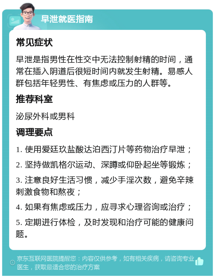 早泄就医指南 常见症状 早泄是指男性在性交中无法控制射精的时间，通常在插入阴道后很短时间内就发生射精。易感人群包括年轻男性、有焦虑或压力的人群等。 推荐科室 泌尿外科或男科 调理要点 1. 使用爱廷玖盐酸达泊西汀片等药物治疗早泄； 2. 坚持做凯格尔运动、深蹲或仰卧起坐等锻炼； 3. 注意良好生活习惯，减少手淫次数，避免辛辣刺激食物和熬夜； 4. 如果有焦虑或压力，应寻求心理咨询或治疗； 5. 定期进行体检，及时发现和治疗可能的健康问题。