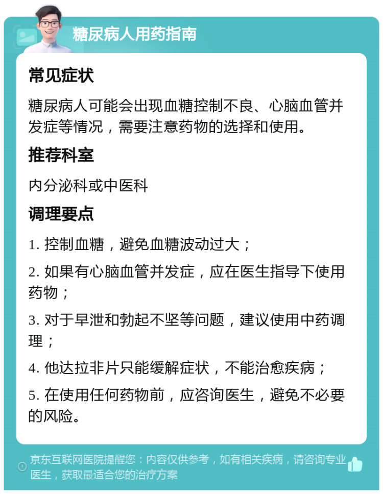 糖尿病人用药指南 常见症状 糖尿病人可能会出现血糖控制不良、心脑血管并发症等情况，需要注意药物的选择和使用。 推荐科室 内分泌科或中医科 调理要点 1. 控制血糖，避免血糖波动过大； 2. 如果有心脑血管并发症，应在医生指导下使用药物； 3. 对于早泄和勃起不坚等问题，建议使用中药调理； 4. 他达拉非片只能缓解症状，不能治愈疾病； 5. 在使用任何药物前，应咨询医生，避免不必要的风险。