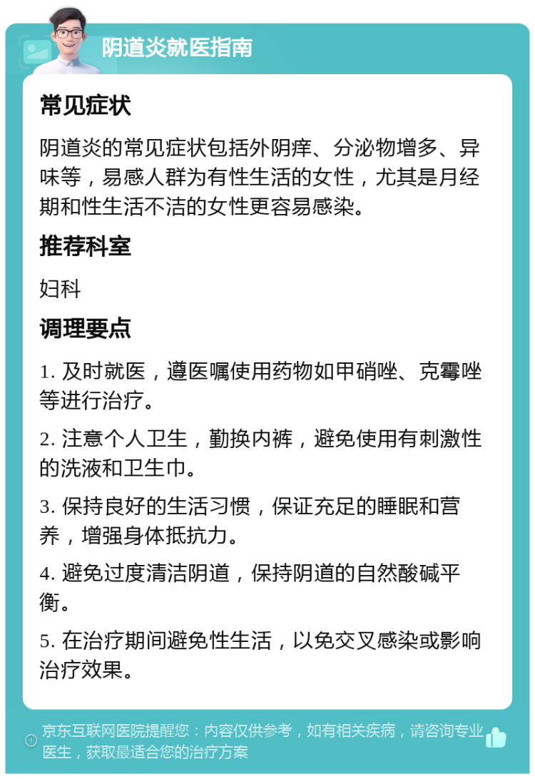 阴道炎就医指南 常见症状 阴道炎的常见症状包括外阴痒、分泌物增多、异味等，易感人群为有性生活的女性，尤其是月经期和性生活不洁的女性更容易感染。 推荐科室 妇科 调理要点 1. 及时就医，遵医嘱使用药物如甲硝唑、克霉唑等进行治疗。 2. 注意个人卫生，勤换内裤，避免使用有刺激性的洗液和卫生巾。 3. 保持良好的生活习惯，保证充足的睡眠和营养，增强身体抵抗力。 4. 避免过度清洁阴道，保持阴道的自然酸碱平衡。 5. 在治疗期间避免性生活，以免交叉感染或影响治疗效果。