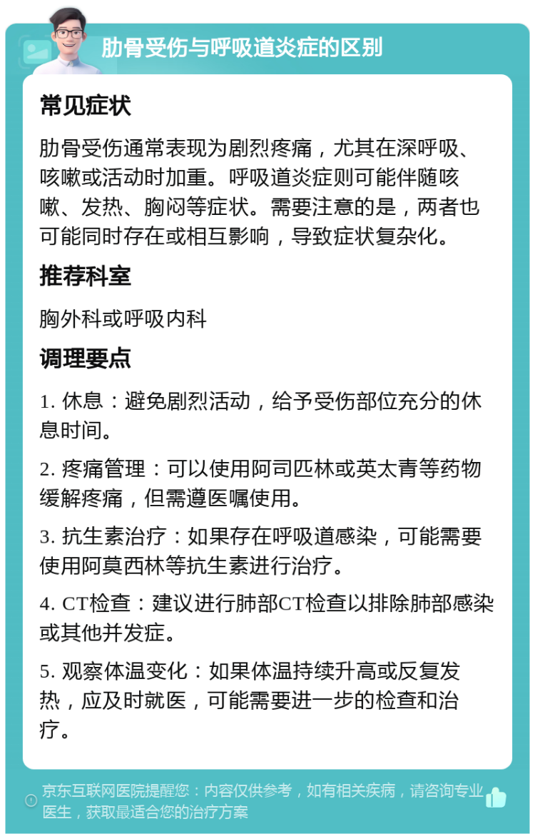 肋骨受伤与呼吸道炎症的区别 常见症状 肋骨受伤通常表现为剧烈疼痛，尤其在深呼吸、咳嗽或活动时加重。呼吸道炎症则可能伴随咳嗽、发热、胸闷等症状。需要注意的是，两者也可能同时存在或相互影响，导致症状复杂化。 推荐科室 胸外科或呼吸内科 调理要点 1. 休息：避免剧烈活动，给予受伤部位充分的休息时间。 2. 疼痛管理：可以使用阿司匹林或英太青等药物缓解疼痛，但需遵医嘱使用。 3. 抗生素治疗：如果存在呼吸道感染，可能需要使用阿莫西林等抗生素进行治疗。 4. CT检查：建议进行肺部CT检查以排除肺部感染或其他并发症。 5. 观察体温变化：如果体温持续升高或反复发热，应及时就医，可能需要进一步的检查和治疗。