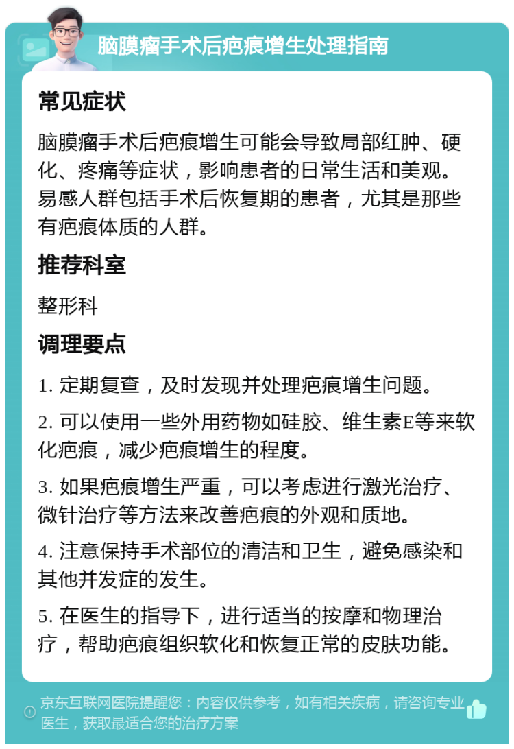 脑膜瘤手术后疤痕增生处理指南 常见症状 脑膜瘤手术后疤痕增生可能会导致局部红肿、硬化、疼痛等症状，影响患者的日常生活和美观。易感人群包括手术后恢复期的患者，尤其是那些有疤痕体质的人群。 推荐科室 整形科 调理要点 1. 定期复查，及时发现并处理疤痕增生问题。 2. 可以使用一些外用药物如硅胶、维生素E等来软化疤痕，减少疤痕增生的程度。 3. 如果疤痕增生严重，可以考虑进行激光治疗、微针治疗等方法来改善疤痕的外观和质地。 4. 注意保持手术部位的清洁和卫生，避免感染和其他并发症的发生。 5. 在医生的指导下，进行适当的按摩和物理治疗，帮助疤痕组织软化和恢复正常的皮肤功能。