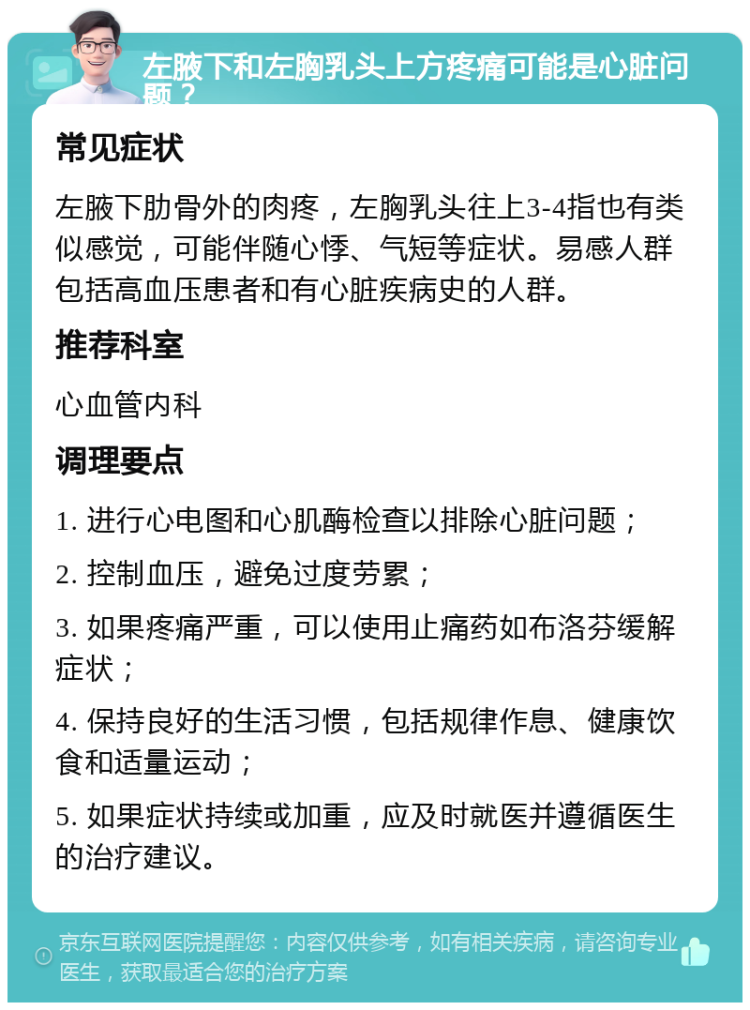 左腋下和左胸乳头上方疼痛可能是心脏问题？ 常见症状 左腋下肋骨外的肉疼，左胸乳头往上3-4指也有类似感觉，可能伴随心悸、气短等症状。易感人群包括高血压患者和有心脏疾病史的人群。 推荐科室 心血管内科 调理要点 1. 进行心电图和心肌酶检查以排除心脏问题； 2. 控制血压，避免过度劳累； 3. 如果疼痛严重，可以使用止痛药如布洛芬缓解症状； 4. 保持良好的生活习惯，包括规律作息、健康饮食和适量运动； 5. 如果症状持续或加重，应及时就医并遵循医生的治疗建议。