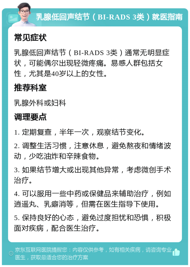 乳腺低回声结节（BI-RADS 3类）就医指南 常见症状 乳腺低回声结节（BI-RADS 3类）通常无明显症状，可能偶尔出现轻微疼痛。易感人群包括女性，尤其是40岁以上的女性。 推荐科室 乳腺外科或妇科 调理要点 1. 定期复查，半年一次，观察结节变化。 2. 调整生活习惯，注意休息，避免熬夜和情绪波动，少吃油炸和辛辣食物。 3. 如果结节增大或出现其他异常，考虑微创手术治疗。 4. 可以服用一些中药或保健品来辅助治疗，例如逍遥丸、乳癖消等，但需在医生指导下使用。 5. 保持良好的心态，避免过度担忧和恐惧，积极面对疾病，配合医生治疗。