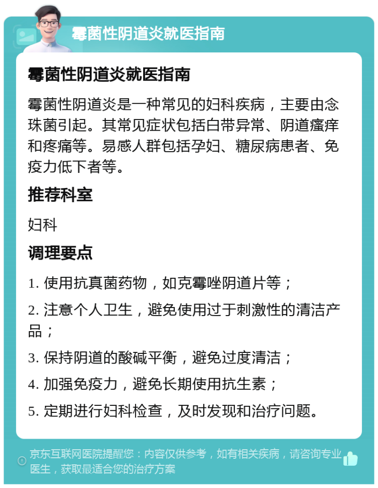 霉菌性阴道炎就医指南 霉菌性阴道炎就医指南 霉菌性阴道炎是一种常见的妇科疾病，主要由念珠菌引起。其常见症状包括白带异常、阴道瘙痒和疼痛等。易感人群包括孕妇、糖尿病患者、免疫力低下者等。 推荐科室 妇科 调理要点 1. 使用抗真菌药物，如克霉唑阴道片等； 2. 注意个人卫生，避免使用过于刺激性的清洁产品； 3. 保持阴道的酸碱平衡，避免过度清洁； 4. 加强免疫力，避免长期使用抗生素； 5. 定期进行妇科检查，及时发现和治疗问题。