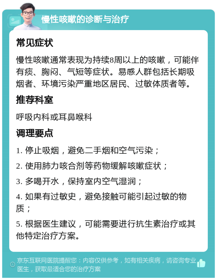 慢性咳嗽的诊断与治疗 常见症状 慢性咳嗽通常表现为持续8周以上的咳嗽，可能伴有痰、胸闷、气短等症状。易感人群包括长期吸烟者、环境污染严重地区居民、过敏体质者等。 推荐科室 呼吸内科或耳鼻喉科 调理要点 1. 停止吸烟，避免二手烟和空气污染； 2. 使用肺力咳合剂等药物缓解咳嗽症状； 3. 多喝开水，保持室内空气湿润； 4. 如果有过敏史，避免接触可能引起过敏的物质； 5. 根据医生建议，可能需要进行抗生素治疗或其他特定治疗方案。