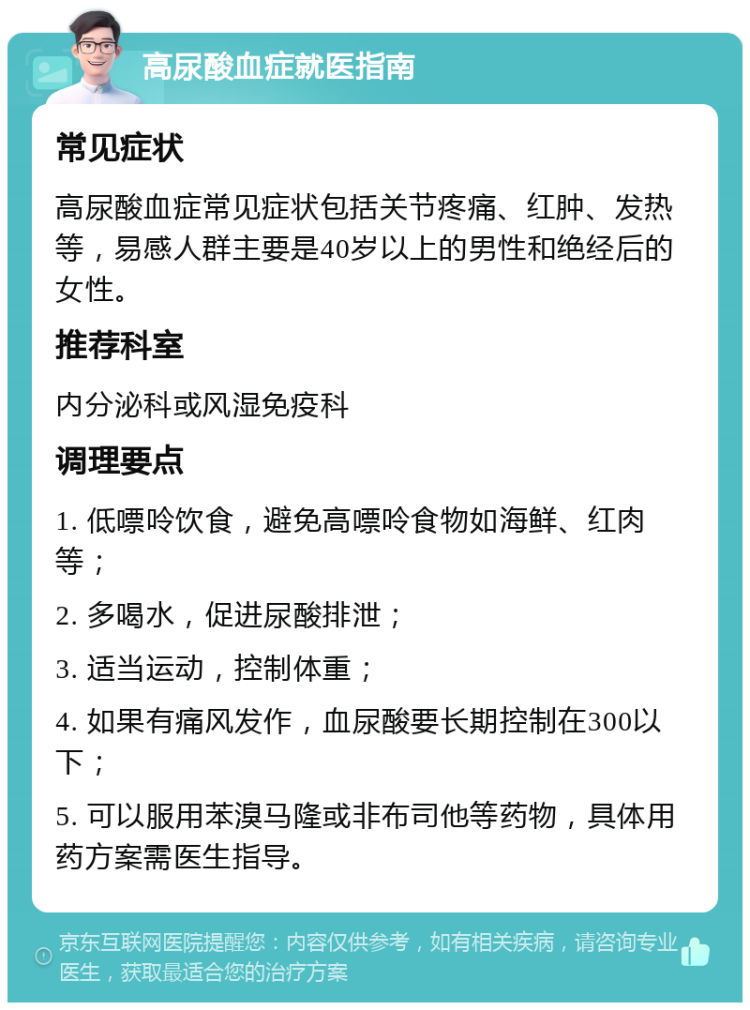 高尿酸血症就医指南 常见症状 高尿酸血症常见症状包括关节疼痛、红肿、发热等，易感人群主要是40岁以上的男性和绝经后的女性。 推荐科室 内分泌科或风湿免疫科 调理要点 1. 低嘌呤饮食，避免高嘌呤食物如海鲜、红肉等； 2. 多喝水，促进尿酸排泄； 3. 适当运动，控制体重； 4. 如果有痛风发作，血尿酸要长期控制在300以下； 5. 可以服用苯溴马隆或非布司他等药物，具体用药方案需医生指导。