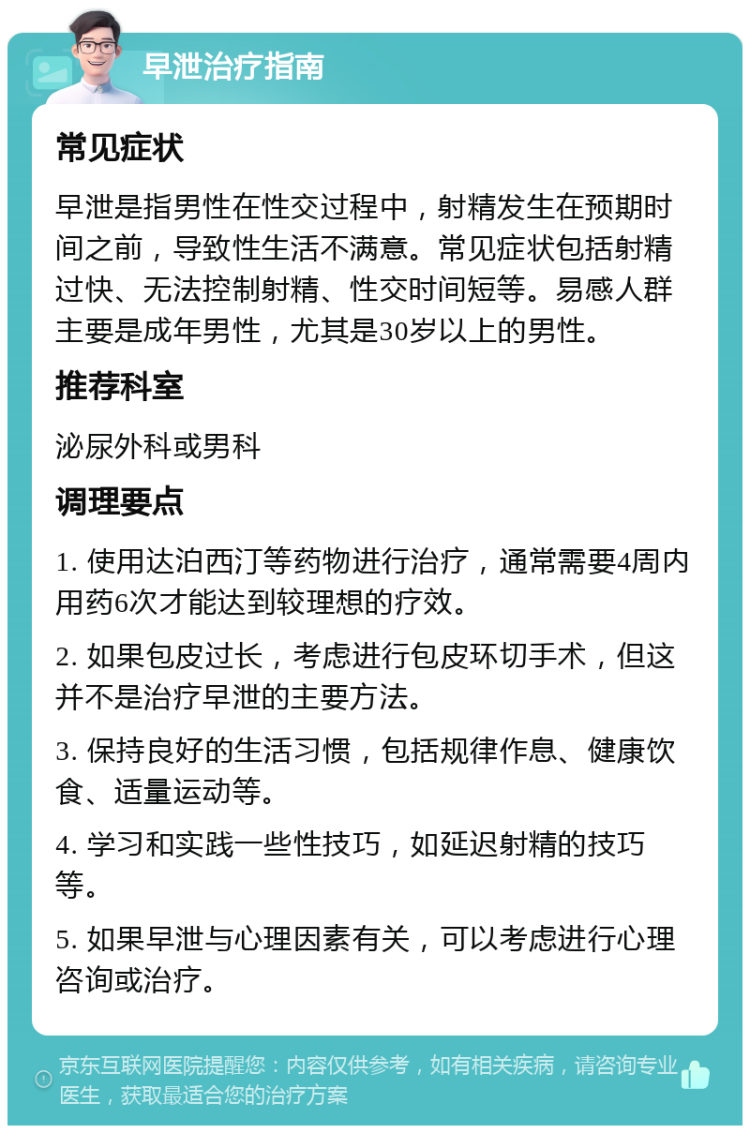 早泄治疗指南 常见症状 早泄是指男性在性交过程中，射精发生在预期时间之前，导致性生活不满意。常见症状包括射精过快、无法控制射精、性交时间短等。易感人群主要是成年男性，尤其是30岁以上的男性。 推荐科室 泌尿外科或男科 调理要点 1. 使用达泊西汀等药物进行治疗，通常需要4周内用药6次才能达到较理想的疗效。 2. 如果包皮过长，考虑进行包皮环切手术，但这并不是治疗早泄的主要方法。 3. 保持良好的生活习惯，包括规律作息、健康饮食、适量运动等。 4. 学习和实践一些性技巧，如延迟射精的技巧等。 5. 如果早泄与心理因素有关，可以考虑进行心理咨询或治疗。