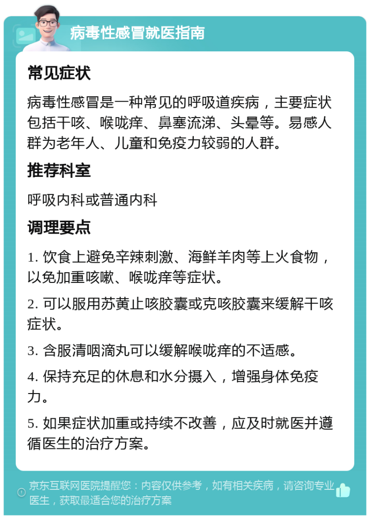 病毒性感冒就医指南 常见症状 病毒性感冒是一种常见的呼吸道疾病，主要症状包括干咳、喉咙痒、鼻塞流涕、头晕等。易感人群为老年人、儿童和免疫力较弱的人群。 推荐科室 呼吸内科或普通内科 调理要点 1. 饮食上避免辛辣刺激、海鲜羊肉等上火食物，以免加重咳嗽、喉咙痒等症状。 2. 可以服用苏黄止咳胶囊或克咳胶囊来缓解干咳症状。 3. 含服清咽滴丸可以缓解喉咙痒的不适感。 4. 保持充足的休息和水分摄入，增强身体免疫力。 5. 如果症状加重或持续不改善，应及时就医并遵循医生的治疗方案。