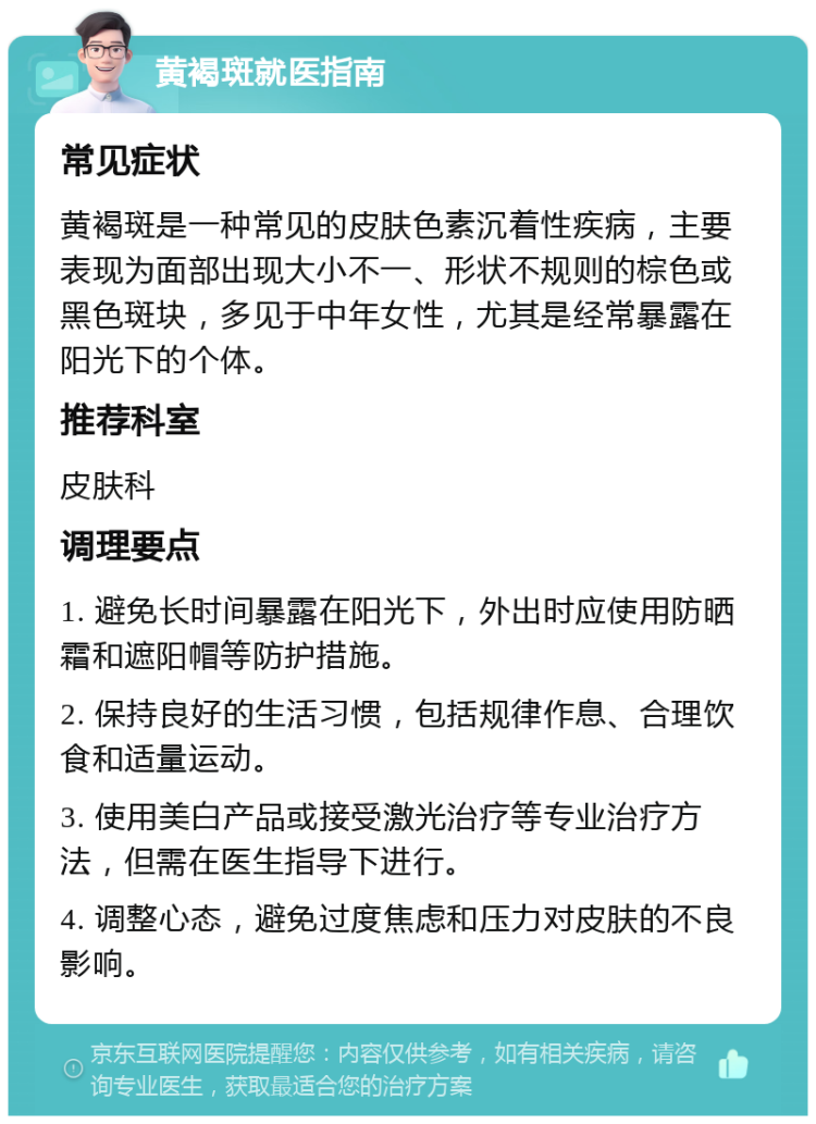 黄褐斑就医指南 常见症状 黄褐斑是一种常见的皮肤色素沉着性疾病，主要表现为面部出现大小不一、形状不规则的棕色或黑色斑块，多见于中年女性，尤其是经常暴露在阳光下的个体。 推荐科室 皮肤科 调理要点 1. 避免长时间暴露在阳光下，外出时应使用防晒霜和遮阳帽等防护措施。 2. 保持良好的生活习惯，包括规律作息、合理饮食和适量运动。 3. 使用美白产品或接受激光治疗等专业治疗方法，但需在医生指导下进行。 4. 调整心态，避免过度焦虑和压力对皮肤的不良影响。