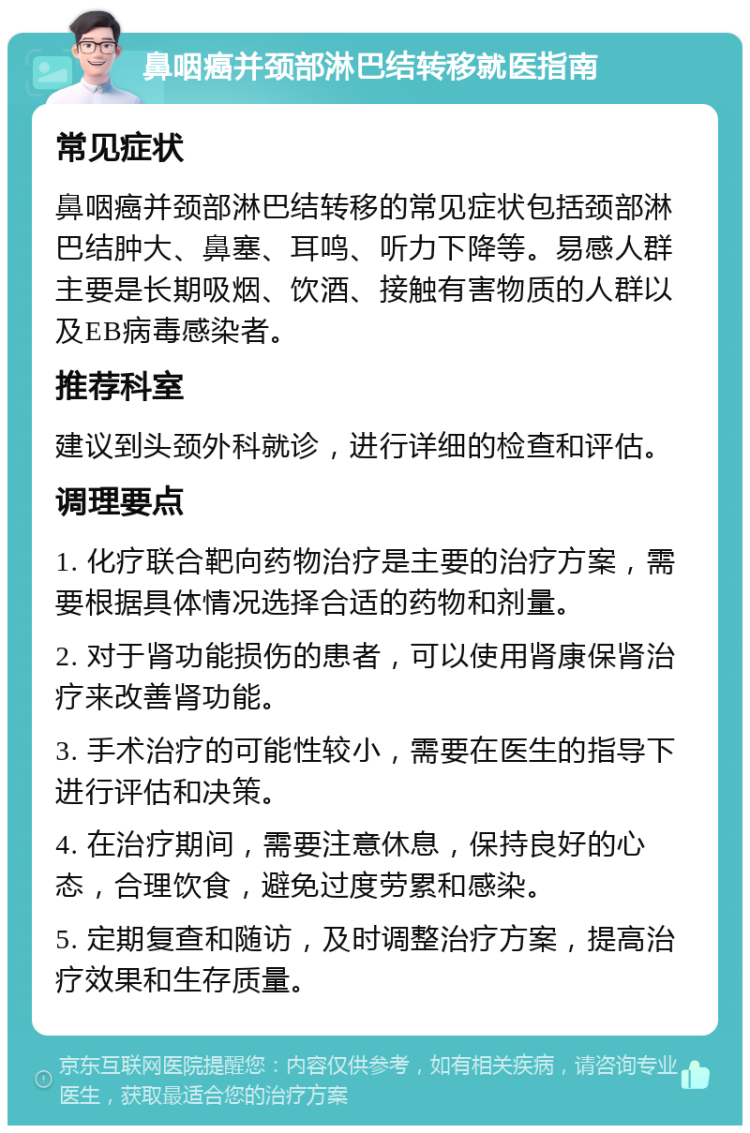 鼻咽癌并颈部淋巴结转移就医指南 常见症状 鼻咽癌并颈部淋巴结转移的常见症状包括颈部淋巴结肿大、鼻塞、耳鸣、听力下降等。易感人群主要是长期吸烟、饮酒、接触有害物质的人群以及EB病毒感染者。 推荐科室 建议到头颈外科就诊，进行详细的检查和评估。 调理要点 1. 化疗联合靶向药物治疗是主要的治疗方案，需要根据具体情况选择合适的药物和剂量。 2. 对于肾功能损伤的患者，可以使用肾康保肾治疗来改善肾功能。 3. 手术治疗的可能性较小，需要在医生的指导下进行评估和决策。 4. 在治疗期间，需要注意休息，保持良好的心态，合理饮食，避免过度劳累和感染。 5. 定期复查和随访，及时调整治疗方案，提高治疗效果和生存质量。