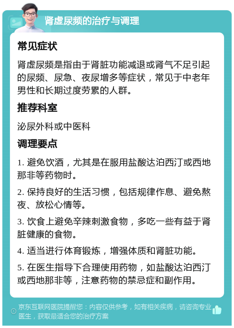 肾虚尿频的治疗与调理 常见症状 肾虚尿频是指由于肾脏功能减退或肾气不足引起的尿频、尿急、夜尿增多等症状，常见于中老年男性和长期过度劳累的人群。 推荐科室 泌尿外科或中医科 调理要点 1. 避免饮酒，尤其是在服用盐酸达泊西汀或西地那非等药物时。 2. 保持良好的生活习惯，包括规律作息、避免熬夜、放松心情等。 3. 饮食上避免辛辣刺激食物，多吃一些有益于肾脏健康的食物。 4. 适当进行体育锻炼，增强体质和肾脏功能。 5. 在医生指导下合理使用药物，如盐酸达泊西汀或西地那非等，注意药物的禁忌症和副作用。